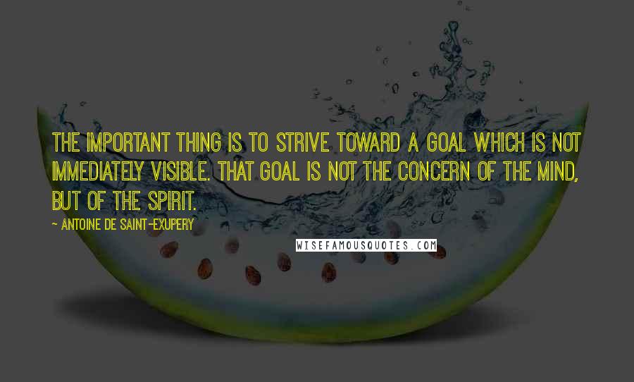 Antoine De Saint-Exupery Quotes: The important thing is to strive toward a goal which is not immediately visible. That goal is not the concern of the mind, but of the spirit.