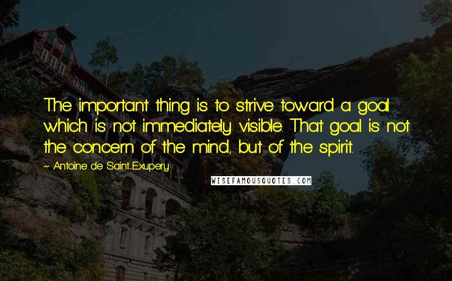Antoine De Saint-Exupery Quotes: The important thing is to strive toward a goal which is not immediately visible. That goal is not the concern of the mind, but of the spirit.
