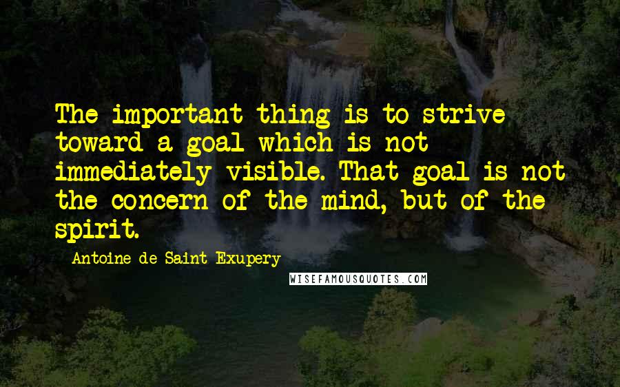 Antoine De Saint-Exupery Quotes: The important thing is to strive toward a goal which is not immediately visible. That goal is not the concern of the mind, but of the spirit.