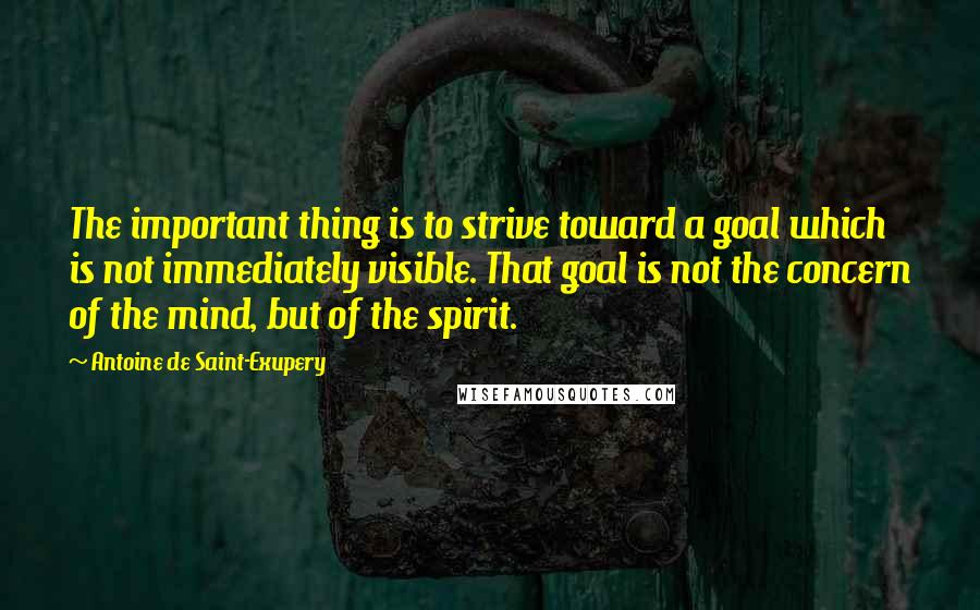 Antoine De Saint-Exupery Quotes: The important thing is to strive toward a goal which is not immediately visible. That goal is not the concern of the mind, but of the spirit.