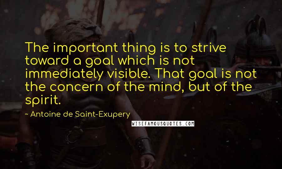 Antoine De Saint-Exupery Quotes: The important thing is to strive toward a goal which is not immediately visible. That goal is not the concern of the mind, but of the spirit.