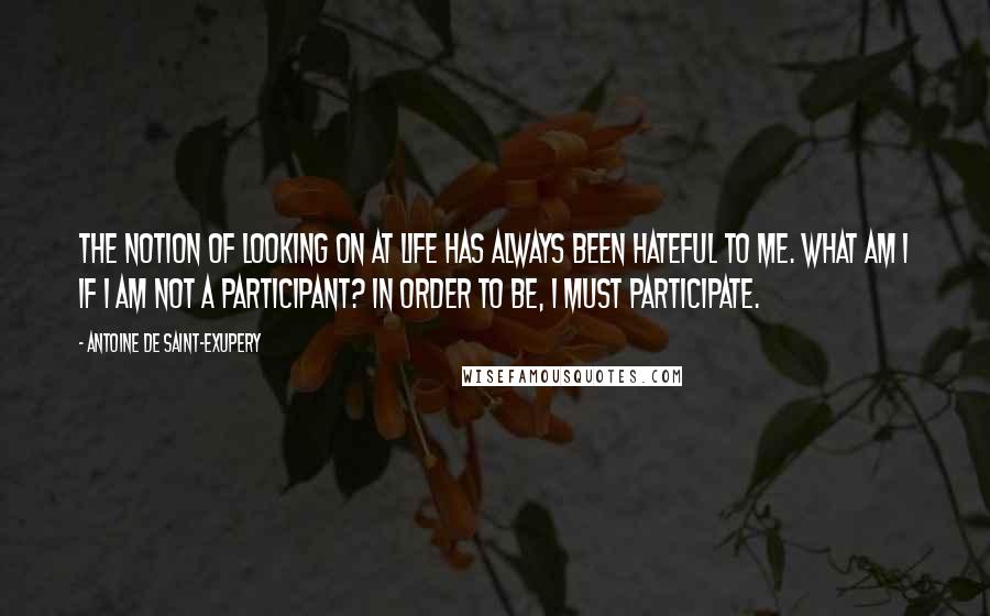 Antoine De Saint-Exupery Quotes: The notion of looking on at life has always been hateful to me. What am I if I am not a participant? In order to be, I must participate.