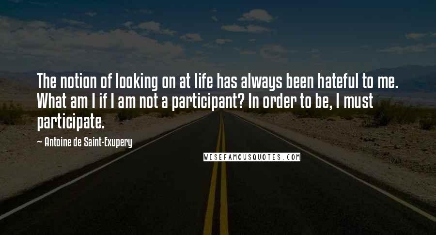 Antoine De Saint-Exupery Quotes: The notion of looking on at life has always been hateful to me. What am I if I am not a participant? In order to be, I must participate.