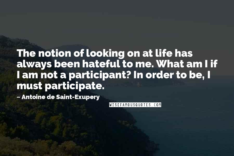 Antoine De Saint-Exupery Quotes: The notion of looking on at life has always been hateful to me. What am I if I am not a participant? In order to be, I must participate.