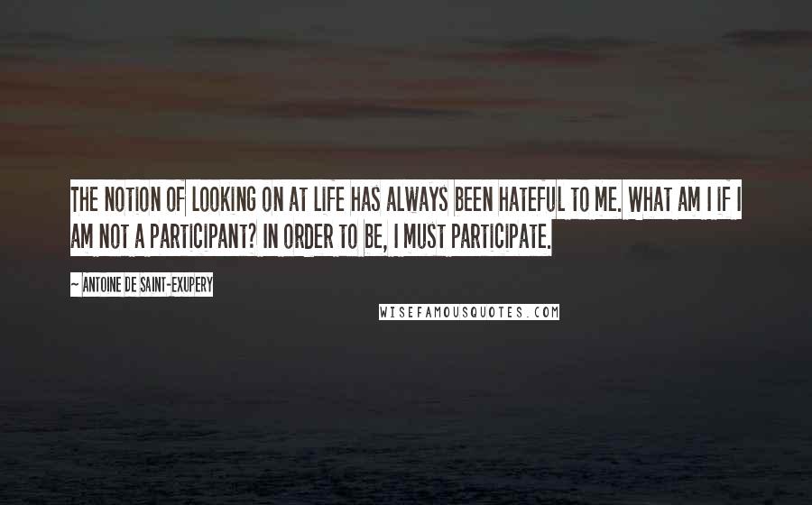 Antoine De Saint-Exupery Quotes: The notion of looking on at life has always been hateful to me. What am I if I am not a participant? In order to be, I must participate.