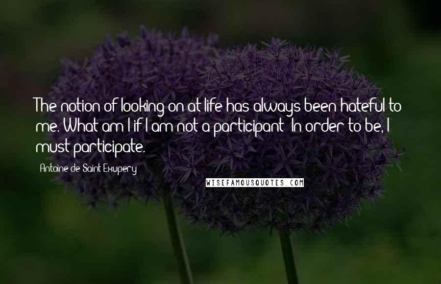 Antoine De Saint-Exupery Quotes: The notion of looking on at life has always been hateful to me. What am I if I am not a participant? In order to be, I must participate.