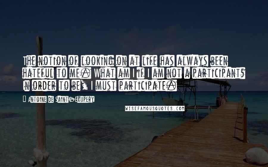 Antoine De Saint-Exupery Quotes: The notion of looking on at life has always been hateful to me. What am I if I am not a participant? In order to be, I must participate.