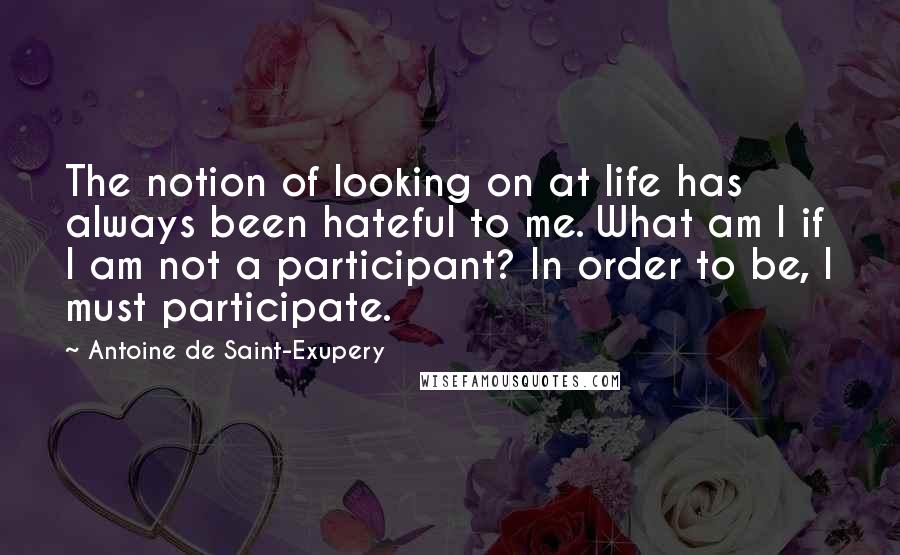 Antoine De Saint-Exupery Quotes: The notion of looking on at life has always been hateful to me. What am I if I am not a participant? In order to be, I must participate.