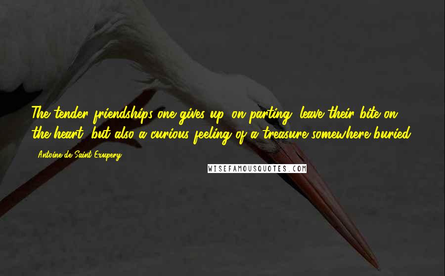 Antoine De Saint-Exupery Quotes: The tender friendships one gives up, on parting, leave their bite on the heart, but also a curious feeling of a treasure somewhere buried.