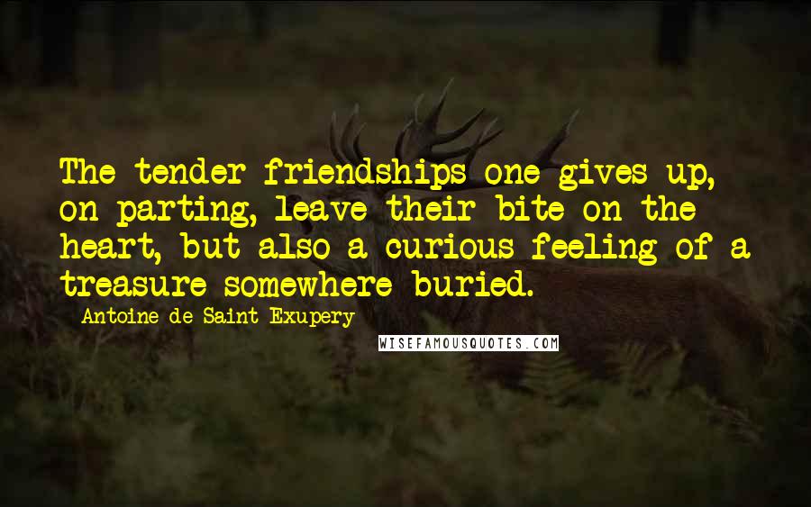 Antoine De Saint-Exupery Quotes: The tender friendships one gives up, on parting, leave their bite on the heart, but also a curious feeling of a treasure somewhere buried.