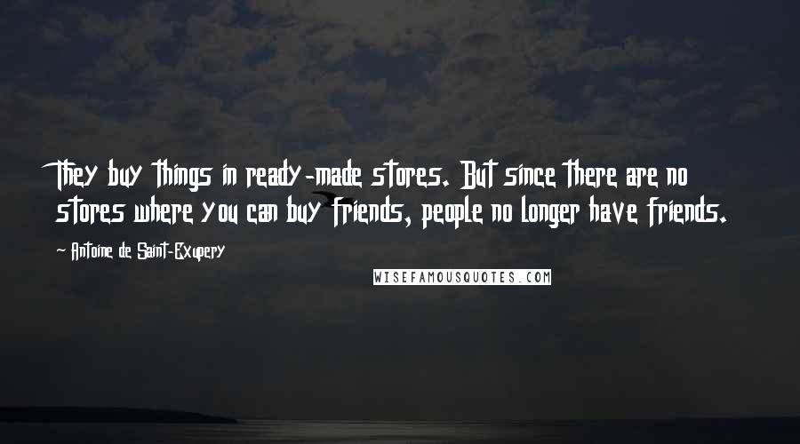 Antoine De Saint-Exupery Quotes: They buy things in ready-made stores. But since there are no stores where you can buy friends, people no longer have friends.