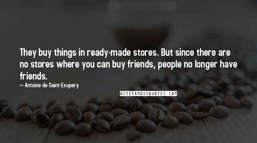 Antoine De Saint-Exupery Quotes: They buy things in ready-made stores. But since there are no stores where you can buy friends, people no longer have friends.