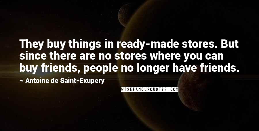 Antoine De Saint-Exupery Quotes: They buy things in ready-made stores. But since there are no stores where you can buy friends, people no longer have friends.