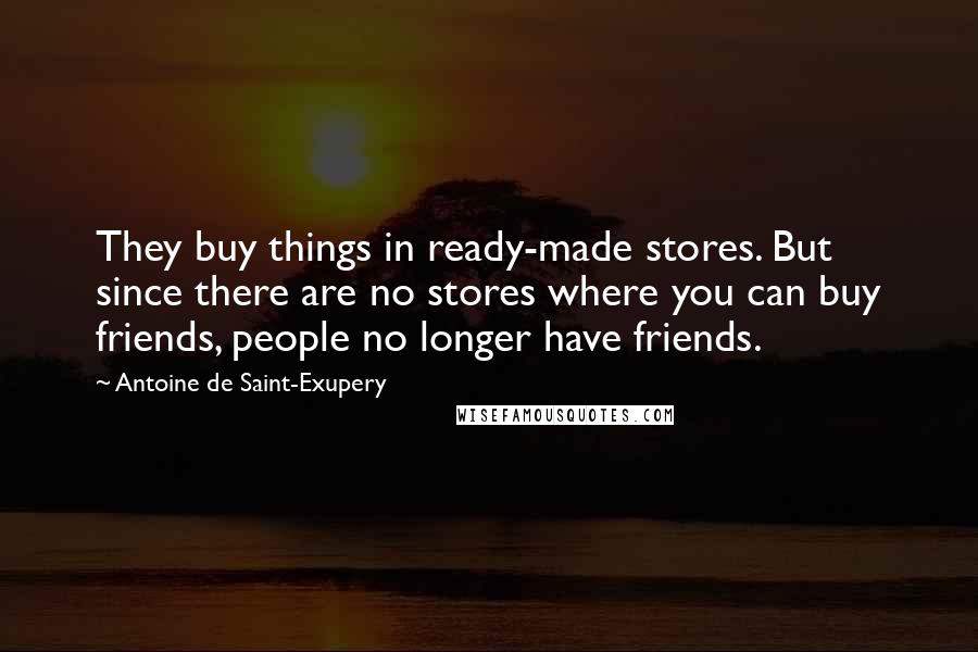 Antoine De Saint-Exupery Quotes: They buy things in ready-made stores. But since there are no stores where you can buy friends, people no longer have friends.