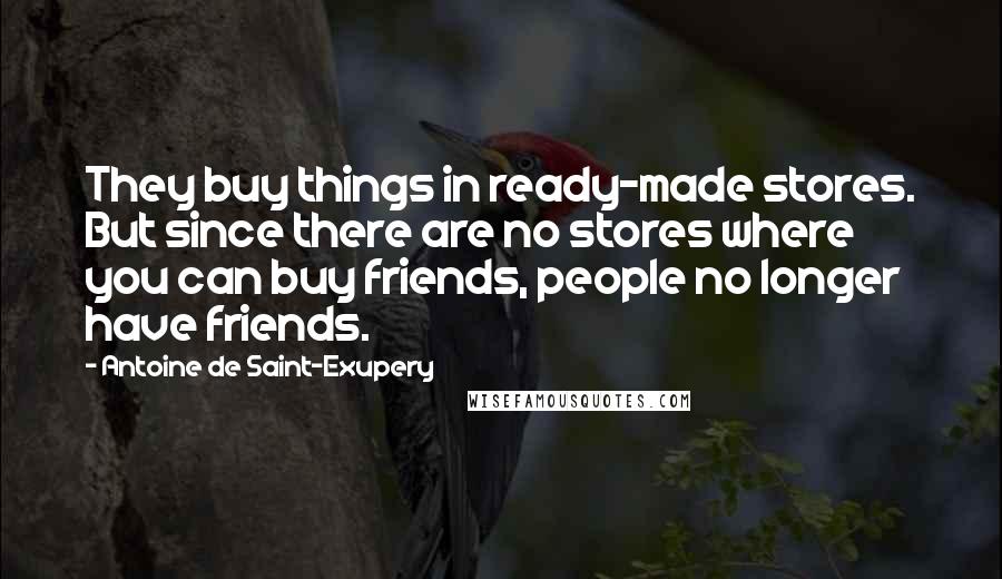 Antoine De Saint-Exupery Quotes: They buy things in ready-made stores. But since there are no stores where you can buy friends, people no longer have friends.