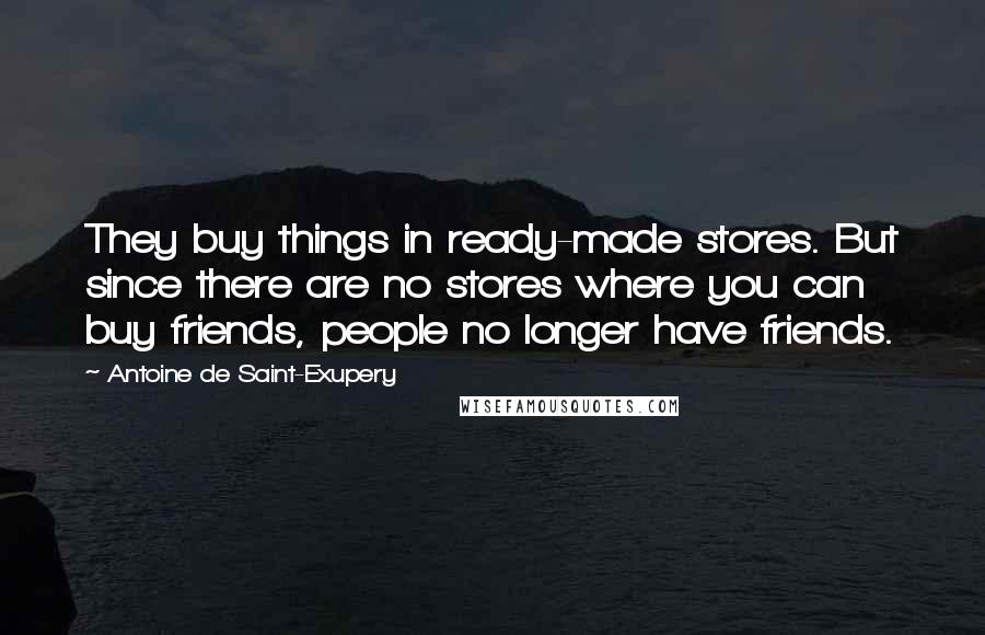 Antoine De Saint-Exupery Quotes: They buy things in ready-made stores. But since there are no stores where you can buy friends, people no longer have friends.