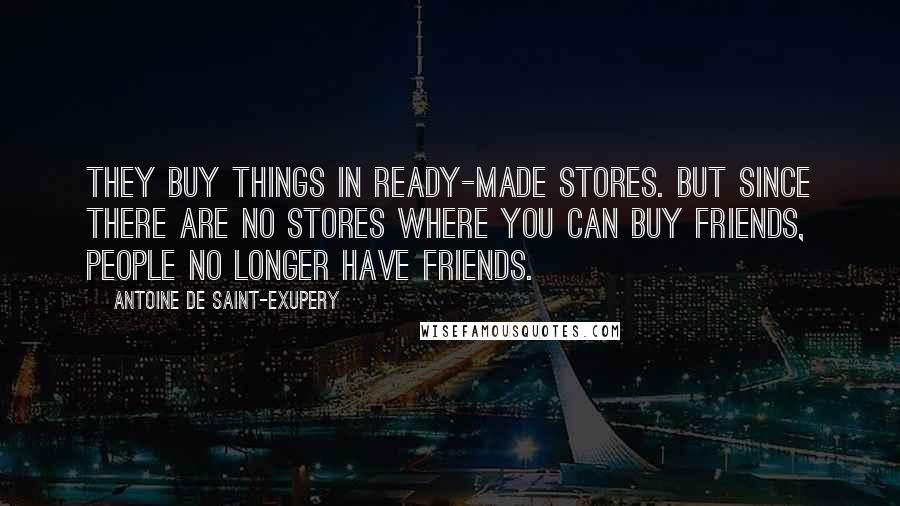 Antoine De Saint-Exupery Quotes: They buy things in ready-made stores. But since there are no stores where you can buy friends, people no longer have friends.