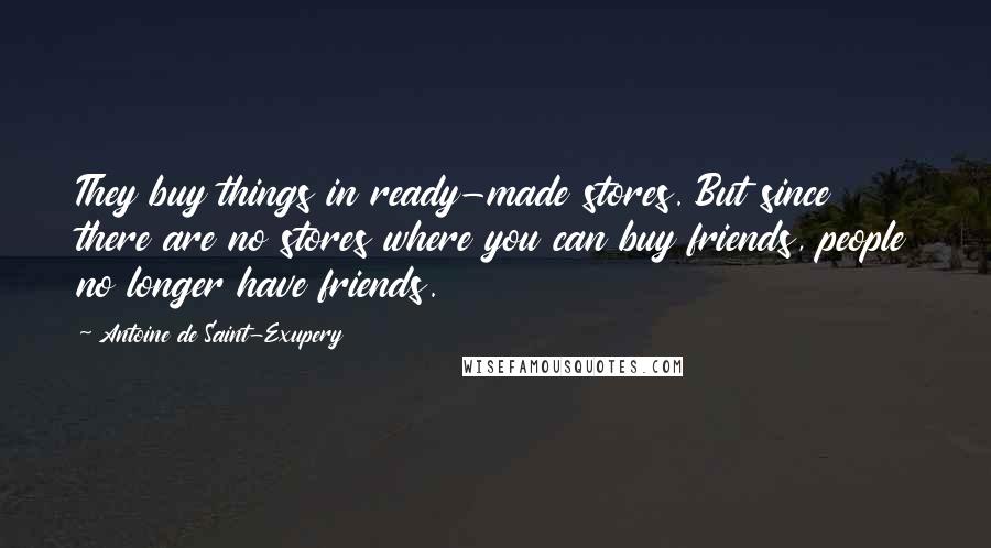 Antoine De Saint-Exupery Quotes: They buy things in ready-made stores. But since there are no stores where you can buy friends, people no longer have friends.