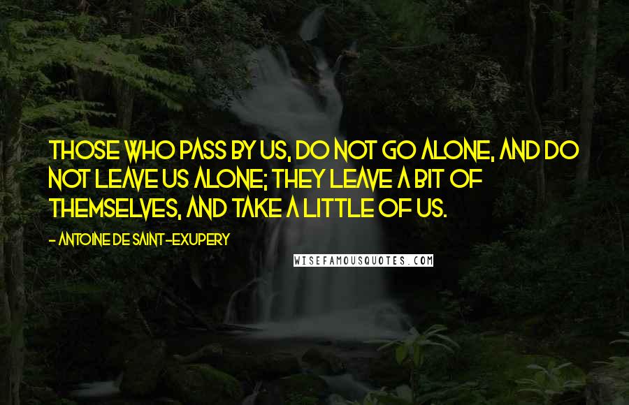 Antoine De Saint-Exupery Quotes: Those who pass by us, do not go alone, and do not leave us alone; they leave a bit of themselves, and take a little of us.