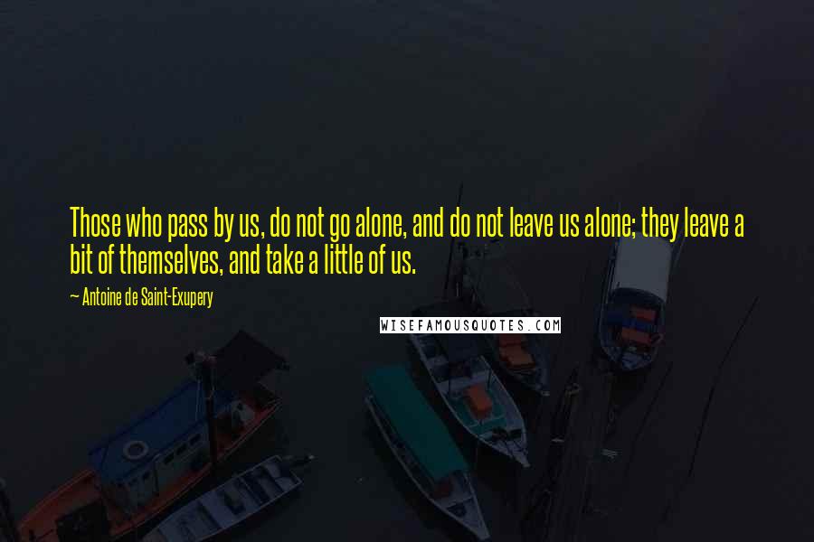 Antoine De Saint-Exupery Quotes: Those who pass by us, do not go alone, and do not leave us alone; they leave a bit of themselves, and take a little of us.