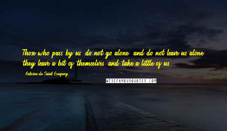 Antoine De Saint-Exupery Quotes: Those who pass by us, do not go alone, and do not leave us alone; they leave a bit of themselves, and take a little of us.