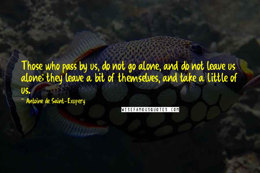 Antoine De Saint-Exupery Quotes: Those who pass by us, do not go alone, and do not leave us alone; they leave a bit of themselves, and take a little of us.