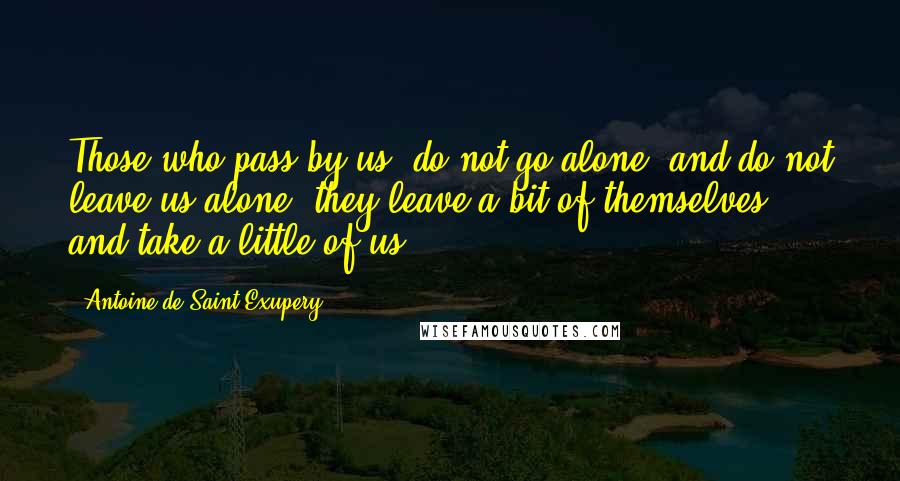 Antoine De Saint-Exupery Quotes: Those who pass by us, do not go alone, and do not leave us alone; they leave a bit of themselves, and take a little of us.
