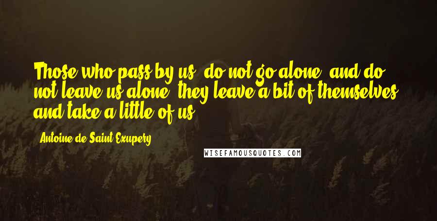 Antoine De Saint-Exupery Quotes: Those who pass by us, do not go alone, and do not leave us alone; they leave a bit of themselves, and take a little of us.