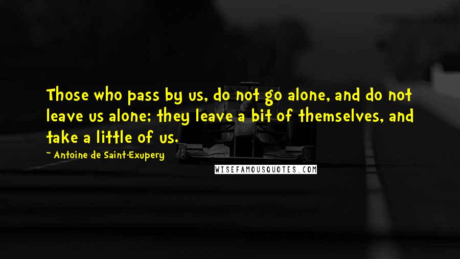 Antoine De Saint-Exupery Quotes: Those who pass by us, do not go alone, and do not leave us alone; they leave a bit of themselves, and take a little of us.