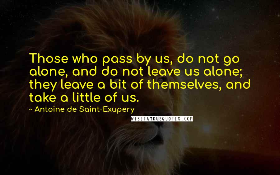 Antoine De Saint-Exupery Quotes: Those who pass by us, do not go alone, and do not leave us alone; they leave a bit of themselves, and take a little of us.
