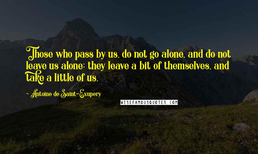 Antoine De Saint-Exupery Quotes: Those who pass by us, do not go alone, and do not leave us alone; they leave a bit of themselves, and take a little of us.
