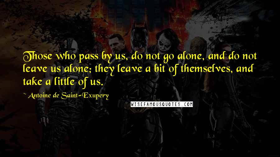Antoine De Saint-Exupery Quotes: Those who pass by us, do not go alone, and do not leave us alone; they leave a bit of themselves, and take a little of us.