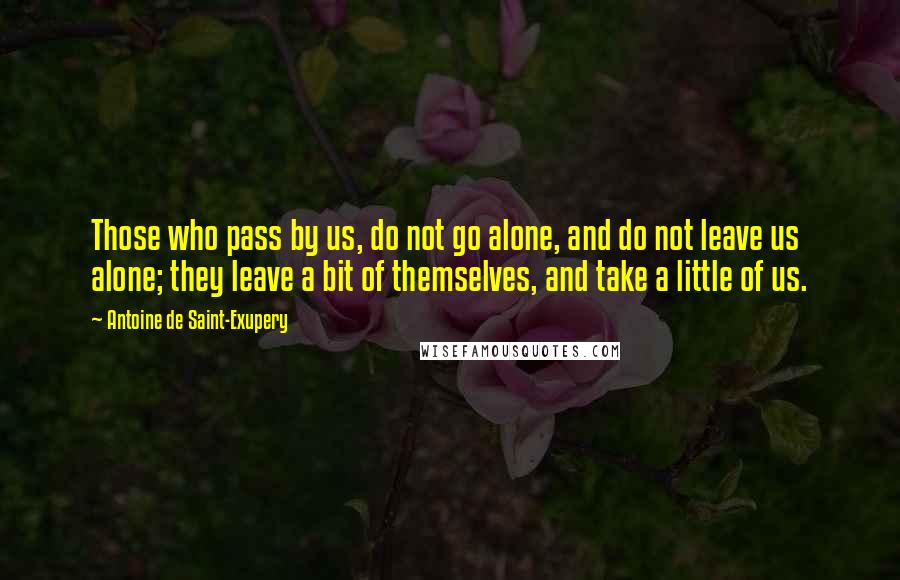Antoine De Saint-Exupery Quotes: Those who pass by us, do not go alone, and do not leave us alone; they leave a bit of themselves, and take a little of us.