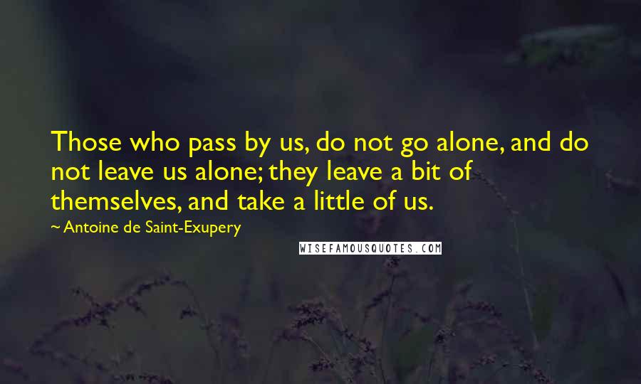 Antoine De Saint-Exupery Quotes: Those who pass by us, do not go alone, and do not leave us alone; they leave a bit of themselves, and take a little of us.