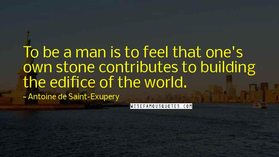 Antoine De Saint-Exupery Quotes: To be a man is to feel that one's own stone contributes to building the edifice of the world.