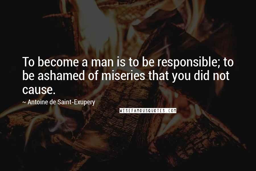 Antoine De Saint-Exupery Quotes: To become a man is to be responsible; to be ashamed of miseries that you did not cause.