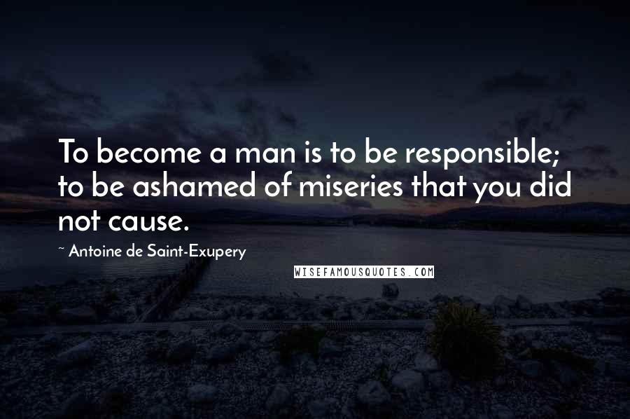 Antoine De Saint-Exupery Quotes: To become a man is to be responsible; to be ashamed of miseries that you did not cause.
