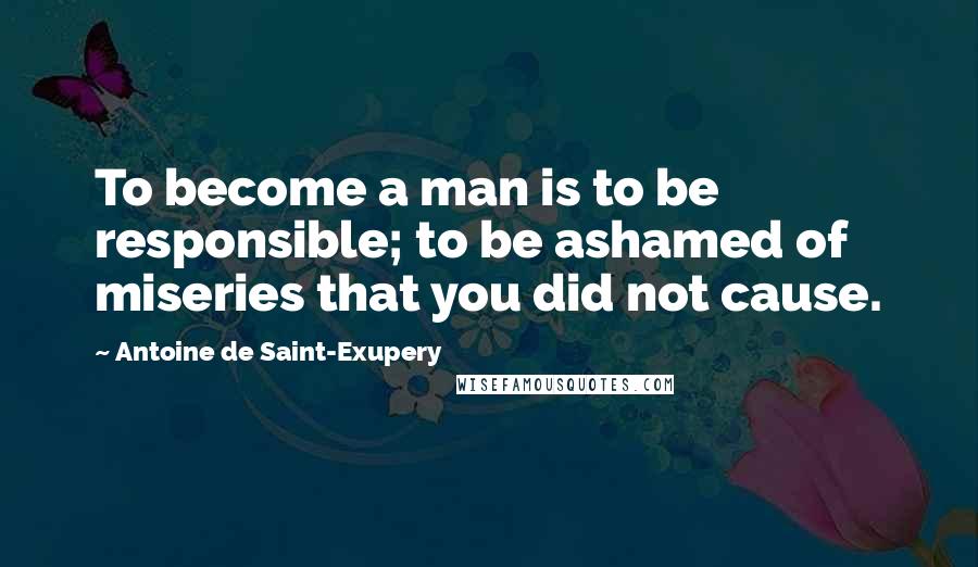 Antoine De Saint-Exupery Quotes: To become a man is to be responsible; to be ashamed of miseries that you did not cause.