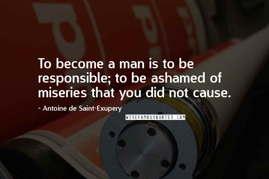 Antoine De Saint-Exupery Quotes: To become a man is to be responsible; to be ashamed of miseries that you did not cause.