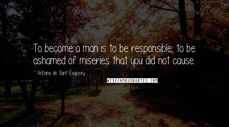 Antoine De Saint-Exupery Quotes: To become a man is to be responsible; to be ashamed of miseries that you did not cause.