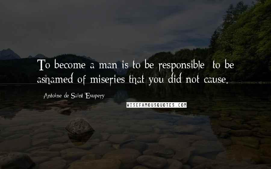 Antoine De Saint-Exupery Quotes: To become a man is to be responsible; to be ashamed of miseries that you did not cause.