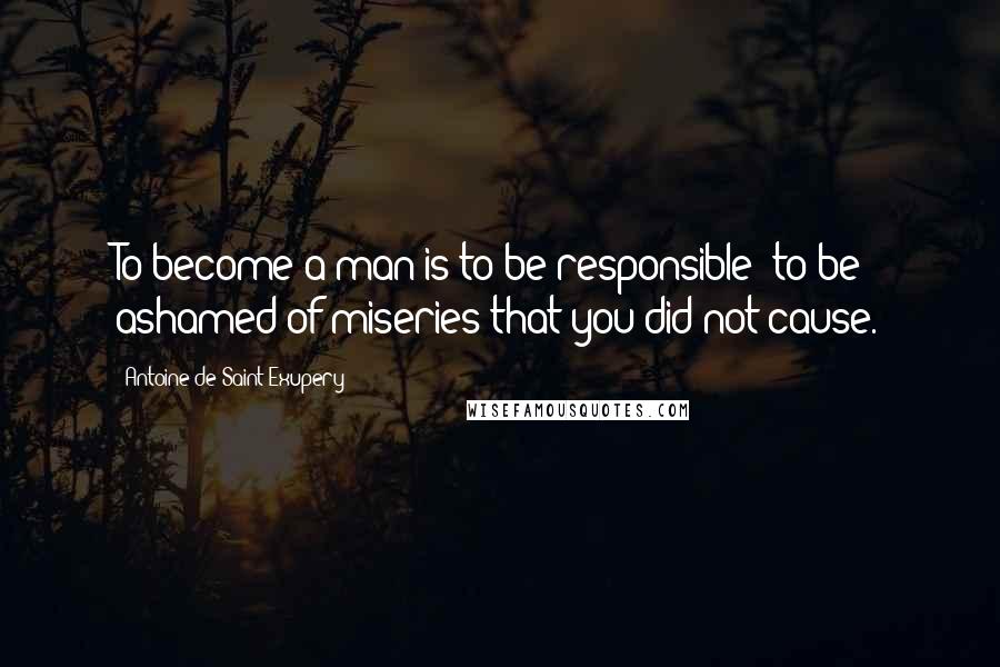 Antoine De Saint-Exupery Quotes: To become a man is to be responsible; to be ashamed of miseries that you did not cause.