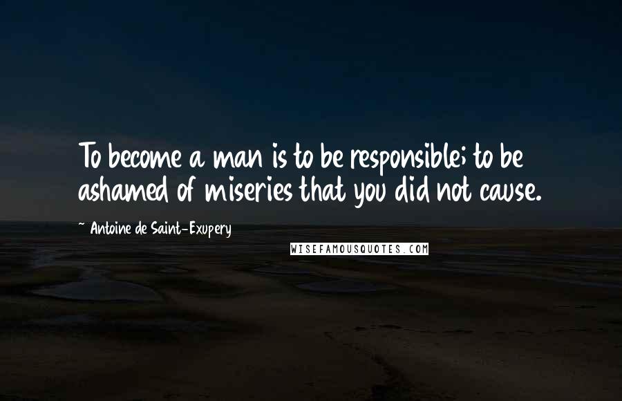 Antoine De Saint-Exupery Quotes: To become a man is to be responsible; to be ashamed of miseries that you did not cause.