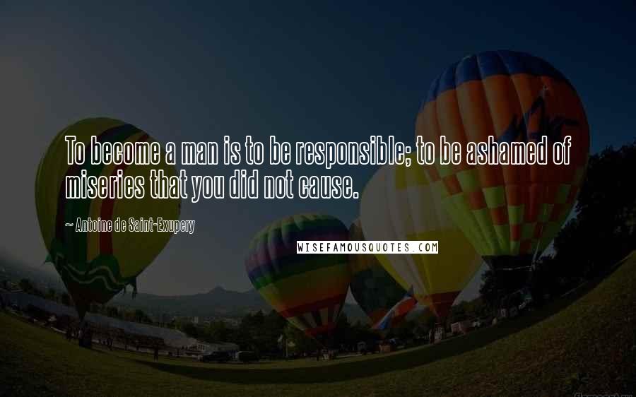Antoine De Saint-Exupery Quotes: To become a man is to be responsible; to be ashamed of miseries that you did not cause.