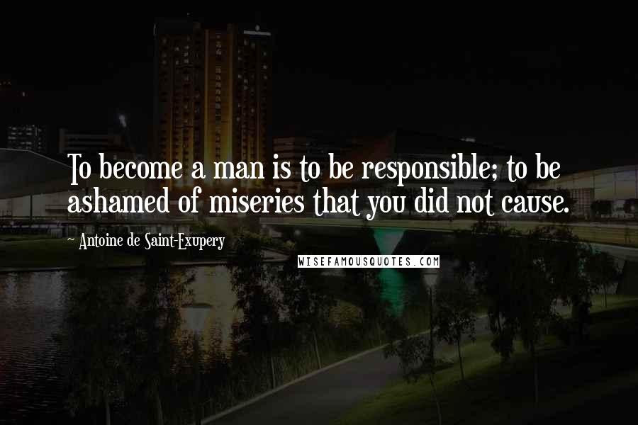 Antoine De Saint-Exupery Quotes: To become a man is to be responsible; to be ashamed of miseries that you did not cause.