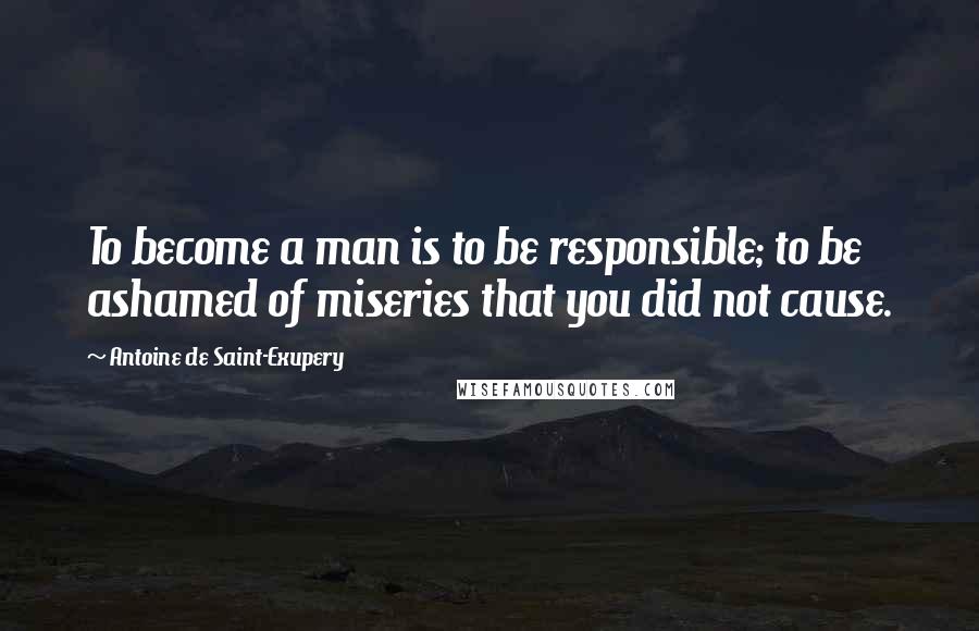 Antoine De Saint-Exupery Quotes: To become a man is to be responsible; to be ashamed of miseries that you did not cause.