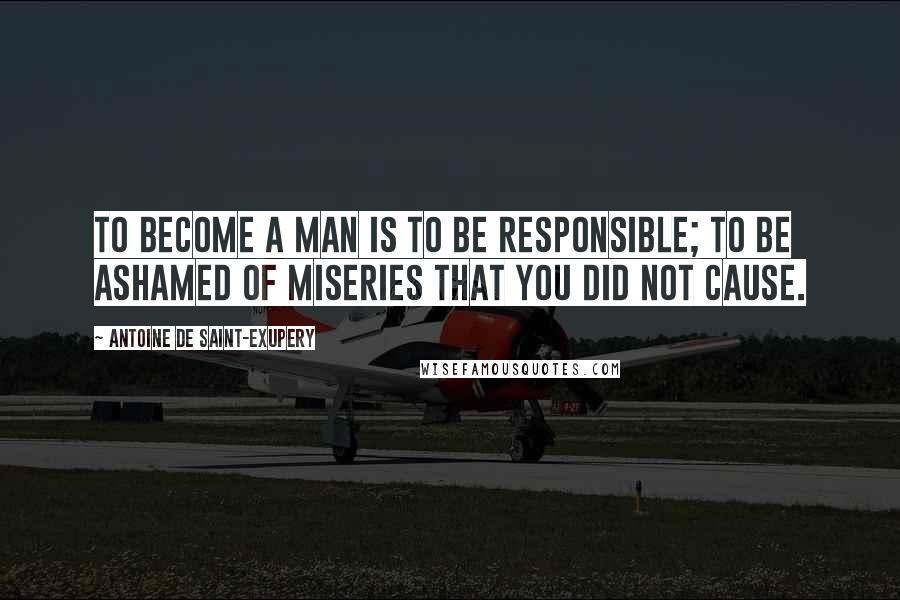 Antoine De Saint-Exupery Quotes: To become a man is to be responsible; to be ashamed of miseries that you did not cause.