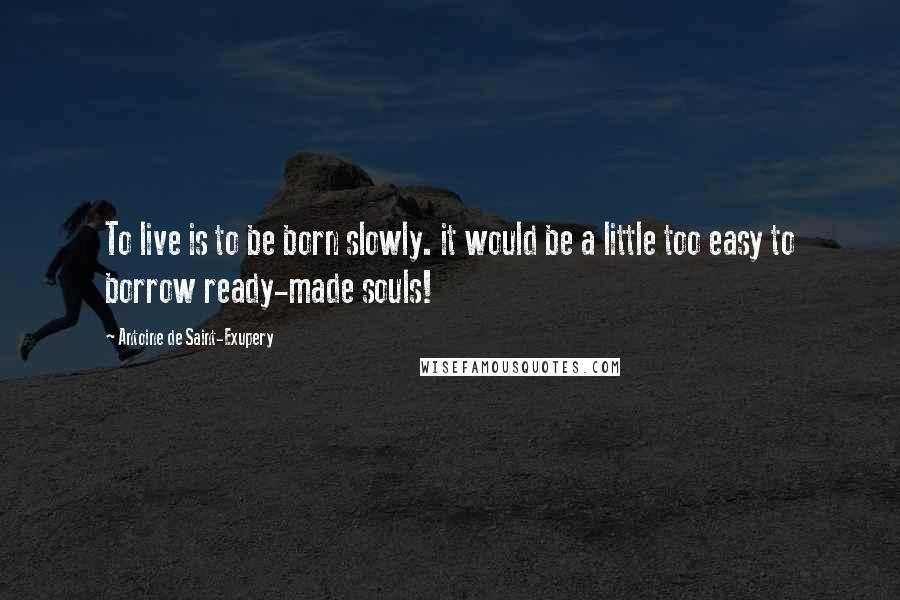 Antoine De Saint-Exupery Quotes: To live is to be born slowly. it would be a little too easy to borrow ready-made souls!