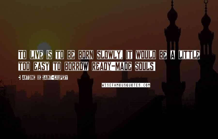 Antoine De Saint-Exupery Quotes: To live is to be born slowly. it would be a little too easy to borrow ready-made souls!