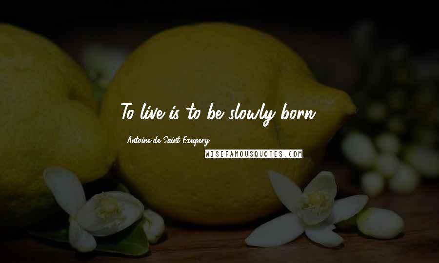 Antoine De Saint-Exupery Quotes: To live is to be slowly born.